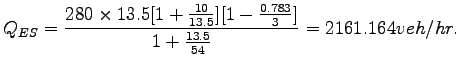 $\displaystyle Q_{ES}= \frac{280\times
 13.5[1+\frac{10}{13.5}][1-\frac{0.783}{3}]}{1+\frac{13.5}{54}} = 2161.164
 veh/hr.$