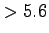 $ > 5.6$