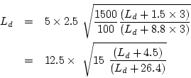\begin{eqnarray*}
L_d&=&5\times2.5~\sqrt{\frac{1500}{100}\frac{(L_d+1.5\times{3}...
...es{3})}}\\
&=&12.5\times~\sqrt{15~\frac{(L_d+4.5)}{(L_d+26.4)}}
\end{eqnarray*}