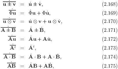  ---˙--
 u --v- =   ˙u  ˙v,                         (2.168)
    Φ˙u   =   ˙Φu + Φ ˙u,                      (2.169)
 ---˙--
 u ⊗  v  =   ˙u ⊗ v + u ⊗ v˙,                 (2.170)
---˙---      ˙    ˙
A  -B-- =   A  B,                         (2.171)
    A˙u   =   ˙Au +  A ˙u,                     (2.172)
    -˙-
    At   =   ˙At,                            (2.173)
  --˙---     ˙           ˙
  A ⋅ B  =   A ⋅ B + A ⋅B,                  (2.174)
   AB˙-  =   ˙AB  + A B˙,                     (2.175)
