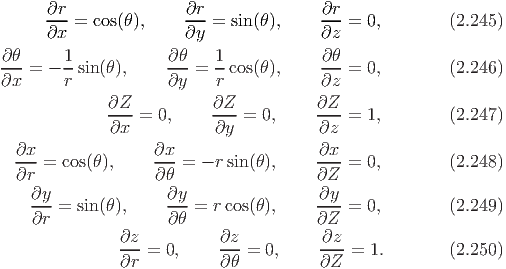       ∂r-=  cos(θ),    ∂r- = sin(θ),    ∂r- = 0,        (2.245)
      ∂x               ∂y               ∂z
∂ θ     1            ∂θ    1            ∂ θ
--- = - --sin (θ ),     ---=  --cos(θ),    --- = 0,        (2.246)
∂x      r            ∂y    r            ∂z
              ∂Z--= 0,     ∂Z--= 0,     ∂Z--= 1,        (2.247)
              ∂x           ∂y           ∂z
  ∂x               ∂x                   ∂x
  --- = cos(θ),    --- = - r sin(θ),     ----= 0,        (2.248)
  ∂r                ∂θ                  ∂Z
    ∂y-=  sin (θ ),     ∂y-=  rcos(θ),     ∂y--= 0,        (2.249)
    ∂r               ∂θ                 ∂Z
               ∂z           ∂z          ∂z
               ∂r-=  0,     ∂θ-= 0,     ∂Z--= 1.        (2.250)
