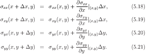 σ  (x + Δx, y)  =   σ  (x,y) + ∂σxx-|   Δx,          (5.18)
 xx                  xx         ∂x  (x,y)
                               ∂σxy
σxy(x + Δx, y)  =   σxy(x,y) + -----|(x,y)Δx,          (5.19)
                                ∂x
σyx(x,y + Δy )  =   σyx(x,y) + ∂σyx-|(x,y)Δy,          (5.20)
                                ∂y
                               ∂σyy
σyy(x,y + Δy )  =   σyy(x,y) + -----|(x,y)Δy.          (5.21)
                                ∂y
