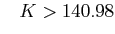 $\displaystyle \;\;\; K>140.98$
