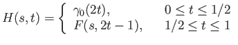 $\displaystyle H(s, t) = \left\{\begin{array}{lll}
\gamma_0(2t), & & 0 \leq t \leq 1/2 \\
F(s, 2t - 1), & & 1/2 \leq t \leq 1 \\
\end{array} \right.
$