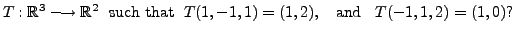 $\displaystyle T: {\mathbb{R}}^3 \longrightarrow {\mathbb{R}}^2 \;
{\mbox{ such that }} \; T(1,-1,1) = (1,2),\;\; {\mbox{ and }} \;\; T(-1,1,2) = (1,0)?$