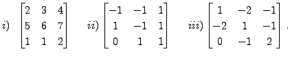 $\displaystyle i)\;\; \begin{bmatrix}2&3&4 \\ 5&6&7\\ 1&1&2 \end{bmatrix}\;\;\;\...
...\; iii)
\begin{bmatrix}
1 & -2 & -1 \\ -2 & 1 & -1 \\ 0 & -1 & 2 \end{bmatrix}.$