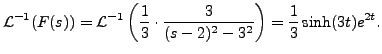 $\displaystyle {\mathcal L}^{-1}(F(s)) = {\mathcal
L}^{-1}\left(\frac{1}{3} \cdot \frac{3}{(s-2)^2 - 3^2} \right)=
\frac{1}{3} \sinh (3 t) e^{2t}.$
