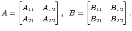 $\displaystyle A =
\begin{bmatrix}A_{11} & A_{12} \\ A_{21} & A_{22}\end{bmatrix},
\;\; B = \begin{bmatrix}B_{11}& B_{12} \\ B_{21} & B_{22}
\end{bmatrix}. $